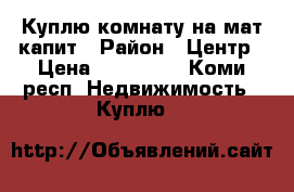 Куплю комнату на мат.капит › Район ­ Центр › Цена ­ 420 000 - Коми респ. Недвижимость » Куплю   